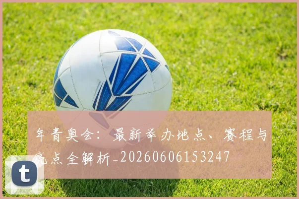 年青奥会:最新举办地点、赛程与亮点全解析_20260606153247