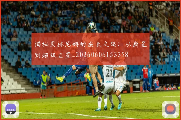 揭秘贝林厄姆的成长之路:从新星到超级巨星_20260606153358