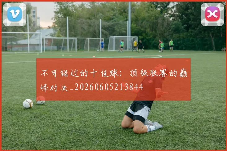 不可错过的十佳球：顶级联赛的巅峰对决_20260605213844