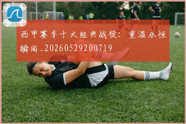 西甲赛季十大经典战役：重温永恒瞬间_20260529200719