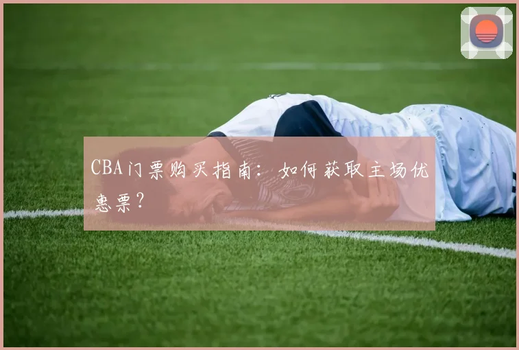 CBA门票购买指南：如何获取主场优惠票？