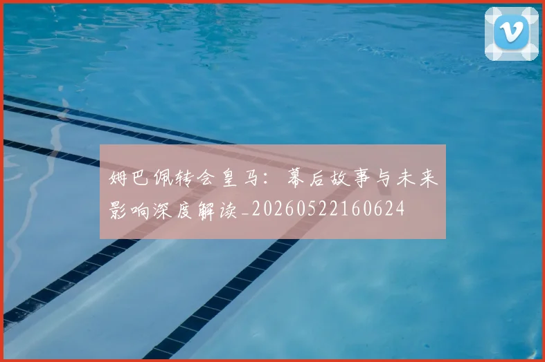 姆巴佩转会皇马：幕后故事与未来影响深度解读_20260522160624