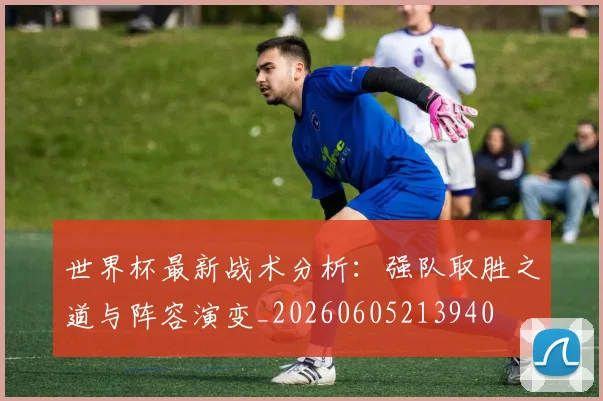 世界杯最新战术分析:强队取胜之道与阵容演变_20260605213940