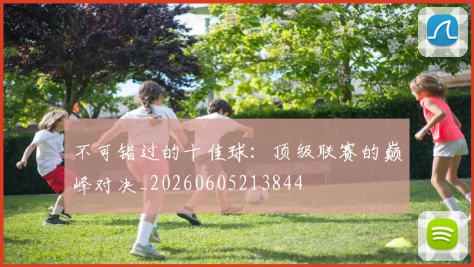 不可错过的十佳球：顶级联赛的巅峰对决_20260605213844