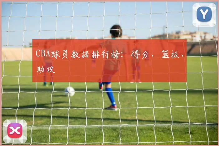 CBA球员数据排行榜：得分、篮板、助攻